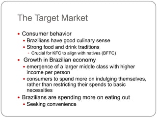 The Target Market
 Consumer behavior
   Brazilians have good culinary sense
   Strong food and drink traditions
     Crucial for KFC to align with natives (BFFC)
 Growth in Brazilian economy
   emergence of a larger middle class with higher
    income per person
   consumers to spend more on indulging themselves,
    rather than restricting their spends to basic
    necessities
 Brazilians are spending more on eating out
   Seeking convenience
 