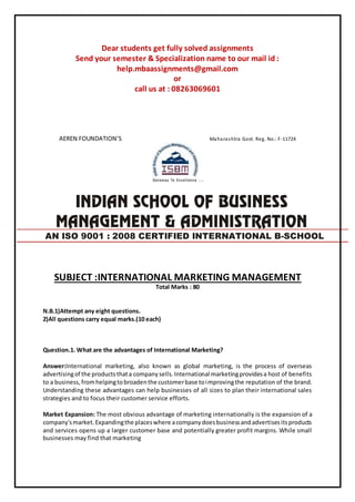 Dear students get fully solved assignments
Send your semester & Specialization name to our mail id :
help.mbaassignments@gmail.com
or
call us at : 08263069601
AEREN FOUNDATION’S Maharashtra Govt. Reg. No.: F-11724
SUBJECT :INTERNATIONAL MARKETING MANAGEMENT
Total Marks : 80
N.B.1)Attempt any eight questions.
2)All questions carry equal marks.(10 each)
Question.1. What are the advantages of International Marketing?
Answer:International marketing, also known as global marketing, is the process of overseas
advertisingof the productsthata companysells.International marketingprovidesa host of benefits
to a business,fromhelpingtobroadenthe customerbase toimprovingthe reputation of the brand.
Understanding these advantages can help businesses of all sizes to plan their international sales
strategies and to focus their customer service efforts.
Market Expansion: The most obvious advantage of marketing internationally is the expansion of a
company'smarket.Expandingthe placeswhere acompanydoesbusinessandadvertisesitsproducts
and services opens up a larger customer base and potentially greater profit margins. While small
businesses may find that marketing
AN ISO 9001 : 2008 CERTIFIED INTERNATIONAL B-SCHOOL
 