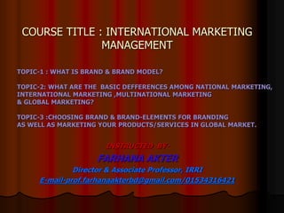 COURSE TITLE : INTERNATIONAL MARKETING
MANAGEMENT
INSTRUCTED BY-
FARHANA AKTER
Director & Associate Professor, IRRI
E-mail-prof.farhanaakterbd@gmail.com/01534316421
TOPIC-1 : WHAT IS BRAND & BRAND MODEL?
TOPIC-2: WHAT ARE THE BASIC DEFFERENCES AMONG NATIONAL MARKETING,
INTERNATIONAL MARKETING ,MULTINATIONAL MARKETING
& GLOBAL MARKETING?
TOPIC-3 :CHOOSING BRAND & BRAND-ELEMENTS FOR BRANDING
AS WELL AS MARKETING YOUR PRODUCTS/SERVICES IN GLOBAL MARKET.
 