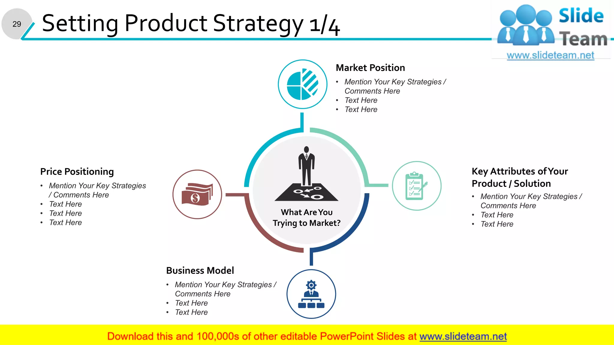 29
Setting Product Strategy 1/4
What AreYou
Trying to Market?
• Mention Your Key Strategies /
Comments Here
• Text Here
• Text Here
Key Attributes ofYour
Product / Solution• Mention Your Key Strategies
/ Comments Here
• Text Here
• Text Here
• Text Here
Price Positioning
• Mention Your Key Strategies /
Comments Here
• Text Here
• Text Here
Market Position
• Mention Your Key Strategies /
Comments Here
• Text Here
• Text Here
Business Model
This slide is 100% editable. Adapt it to your needs and capture your audience's attention.
 