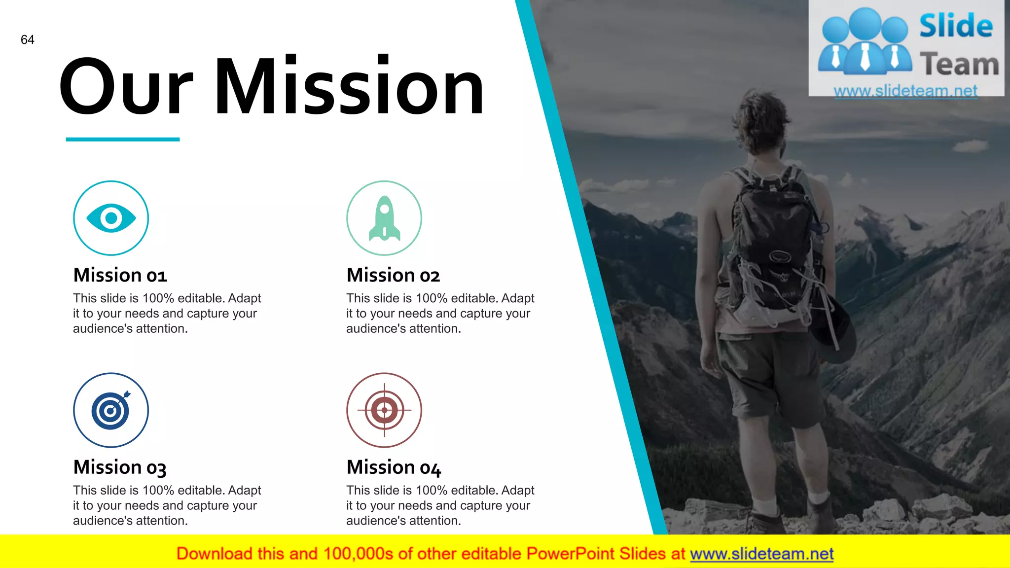 Our Mission
Mission 01
This slide is 100% editable. Adapt
it to your needs and capture your
audience's attention.
Mission 02
This slide is 100% editable. Adapt
it to your needs and capture your
audience's attention.
Mission 03
This slide is 100% editable. Adapt
it to your needs and capture your
audience's attention.
Mission 04
This slide is 100% editable. Adapt
it to your needs and capture your
audience's attention.
64
 