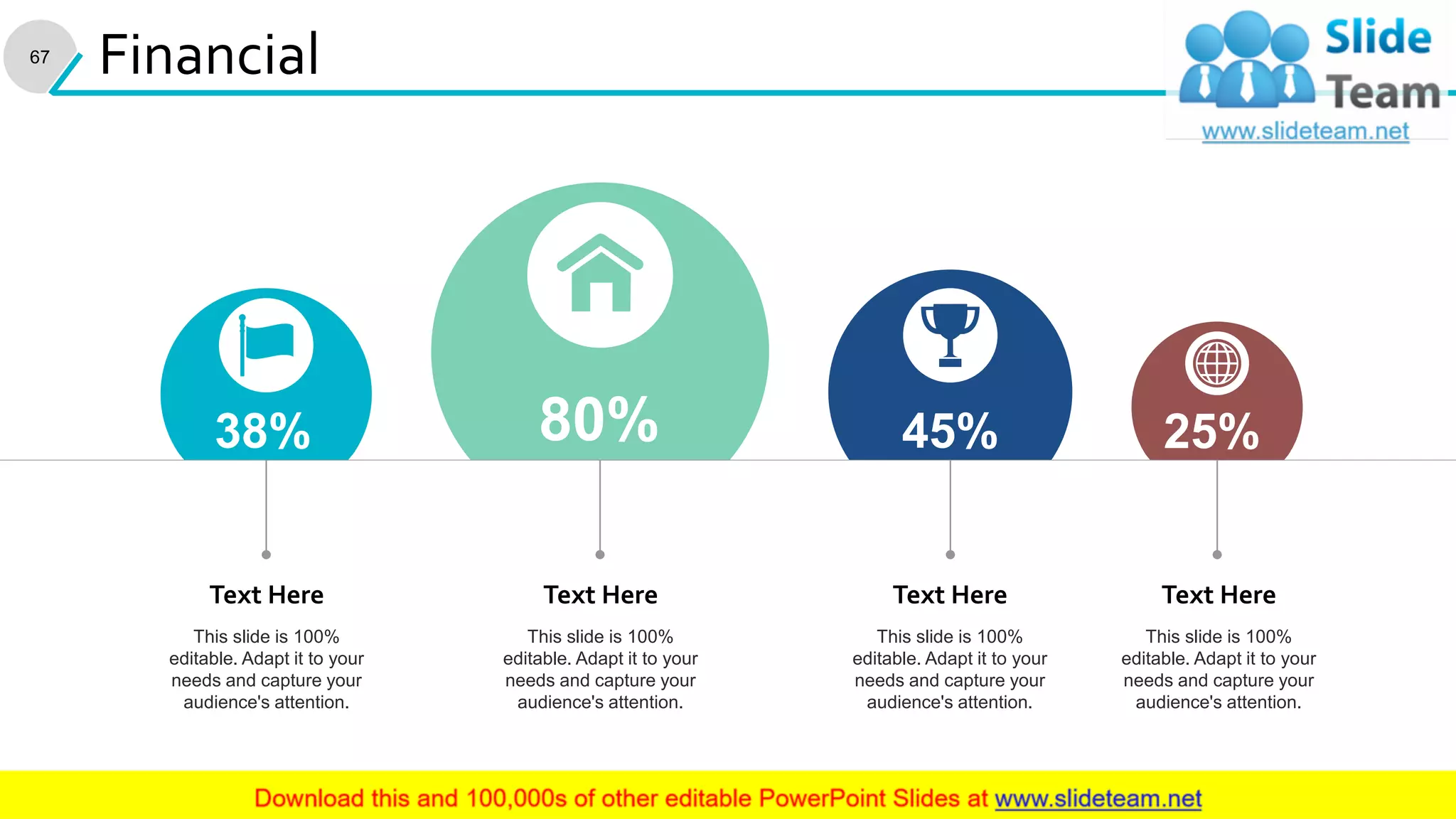 67
Financial
25%38% 45%80%
This slide is 100%
editable. Adapt it to your
needs and capture your
audience's attention.
Text Here
This slide is 100%
editable. Adapt it to your
needs and capture your
audience's attention.
Text Here
This slide is 100%
editable. Adapt it to your
needs and capture your
audience's attention.
Text Here
This slide is 100%
editable. Adapt it to your
needs and capture your
audience's attention.
Text Here
 