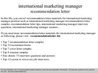international marketing manager 
recommendation letter 
In this file, you can ref recommendation letter materials for international marketing 
manager position such as international marketing manager recommendation letter 
samples, recommendation letter tips, international marketing manager interview 
questions, international marketing manager resumes… 
If you need more recommendation letter materials for international marketing manager 
as following, please visit: recommendationletter.biz 
• Top 7 recommendation letter samples 
• Top 32 recruitment forms 
• Top 7 cover letter samples 
• Top 8 resumes samples 
• Free ebook: 75 interview questions and answers 
• Top 12 secrets to win every job interviews 
For top materials: top 7 recommendation letter samples, top 8 resumes samples, free ebook: 75 interview questions and answers 
Pls visit: recommendationletter.biz 
Interview questions and answers – free download/ pdf and ppt file 
 
