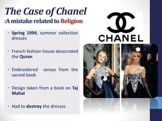 The Case of Chanel
:A mistake related to Religion
 • Spring 1994, summer collection
   dresses

 • French fashion house desecrated
   the Quran

 • Embroidered    verses from the
   sacred book

 • Design taken from a book on Taj
   Mahal

 • Had to destroy the dresses
 