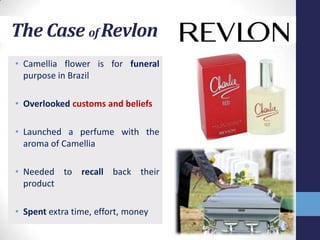 The Case of Revlon
• Camellia flower is for funeral
  purpose in Brazil

• Overlooked customs and beliefs

• Launched a perfume with the
  aroma of Camellia

• Needed to recall back their
  product

• Spent extra time, effort, money
 