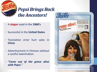Pepsi Brings Back
          the Ancestors!
• A slogan used in the 1960's

• Successful in the United States

• Translation error hurt sales in
  China

• Advertisement in Chinese without
  a careful examination

• "Come out of the grave alive
  with Pepsi."
 