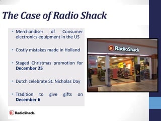 The Case of Radio Shack
  • Merchandiser     of    Consumer
    electronics equipment in the US

  • Costly mistakes made in Holland

  • Staged Christmas promotion for
    December 25

  • Dutch celebrate St. Nicholas Day

  • Tradition to    give   gifts   on
    December 6
 