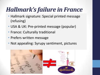 Hallmark’s failure in France
• Hallmark signature: Special printed message
  (refusing)
• USA & UK: Pre-printed message (popular)
• France: Culturally traditional
• Prefers written message
• Not appealing: Syrupy sentiment, pictures
 