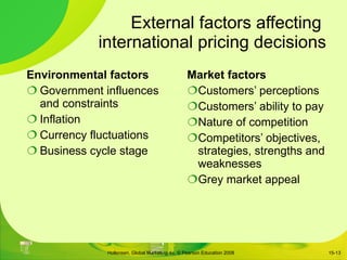 External factors affecting  international pricing decisions Environmental factors Government influences and constraints Inflation Currency fluctuations Business cycle stage Market factors Customers ’ perceptions Customers ’ ability to pay Nature of competition Competitors ’ objectives, strategies, strengths and weaknesses Grey market appeal 15- 