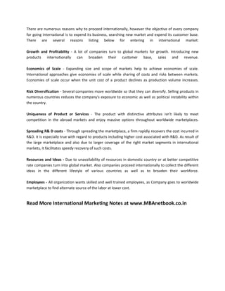 There are numerous reasons why to proceed internationally, however the objective of every company
for going international is to expend its business, searching new market and expend its customer base.
There are several reasons listing below for entering in international market:

Growth and Profitability - A lot of companies turn to global markets for growth. Introducing new
products internationally can broaden their customer base, sales and revenue.

Economics of Scale - Expanding size and scope of markets help to achieve economies of scale.
International approaches give economies of scale while sharing of costs and risks between markets.
Economies of scale occur when the unit cost of a product declines as production volume increases.

Risk Diversification - Several companies move worldwide so that they can diversify. Selling products in
numerous countries reduces the company's exposure to economic as well as political instability within
the country.

Uniqueness of Product or Services - The product with distinctive attributes isn’t likely to meet
competition in the abroad markets and enjoy massive options throughout worldwide marketplaces.

Spreading R& D costs - Through spreading the marketplace, a firm rapidly recovers the cost incurred in
R&D. it is especially true with regard to products including higher cost associated with R&D. As result of
the large marketplace and also due to larger coverage of the right market segments in international
markets, it facilitates speedy recovery of such costs.

Resources and Ideas - Due to unavailability of resources in domestic country or at better competitive
rate companies turn into global market. Also companies proceed internationally to collect the different
ideas in the different lifestyle of various countries as well as to broaden their workforce.

Employees - All organization wants skilled and well trained employees, as Company goes to worldwide
marketplace to find alternate source of the labor at lower cost.


Read More International Marketing Notes at www.MBAnetbook.co.in
 