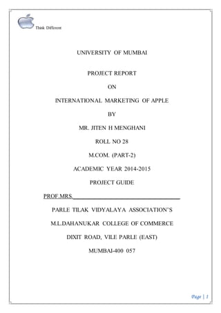 Think Different
Page | 1
UNIVERSITY OF MUMBAI
PROJECT REPORT
ON
INTERNATIONAL MARKETING OF APPLE
BY
MR. JITEN H MENGHANI
ROLL NO 28
M.COM. (PART-2)
ACADEMIC YEAR 2014-2015
PROJECT GUIDE
PROF.MRS.___________________________________
PARLE TILAK VIDYALAYA ASSOCIATION’S
M.L.DAHANUKAR COLLEGE OF COMMERCE
DIXIT ROAD, VILE PARLE (EAST)
MUMBAI-400 057
 