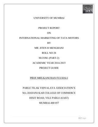 1 | P a g e
UNIVERSITY OF MUMBAI
PROJECT REPORT
ON
INTERNATIONAL MARKETING OF TATA MOTORS
BY
MR. JITEN H MENGHANI
ROLL NO 28
M.COM. (PART-2)
ACADEMIC YEAR 2014-2015
PROJECT GUIDE
PROF.MRS.KANCHAN FULMALI
PARLE TILAK VIDYALAYA ASSOCIATION’S
M.L.DAHANUKAR COLLEGE OF COMMERCE
DIXIT ROAD, VILE PARLE (EAST)
MUMBAI-400 057
 