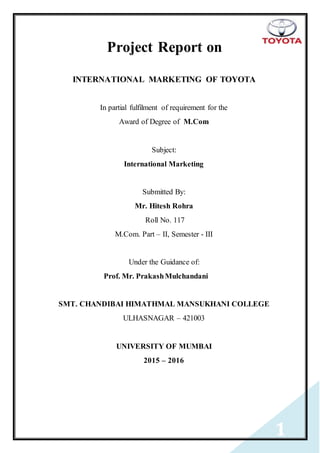 1
Project Report on
INTERNATIONAL MARKETING OF TOYOTA
In partial fulfilment of requirement for the
Award of Degree of M.Com
Subject:
International Marketing
Submitted By:
Mr. Hitesh Rohra
Roll No. 117
M.Com. Part – II, Semester - III
Under the Guidance of:
Prof. Mr. PrakashMulchandani
SMT. CHANDIBAI HIMATHMAL MANSUKHANI COLLEGE
ULHASNAGAR – 421003
UNIVERSITY OF MUMBAI
2015 – 2016
 