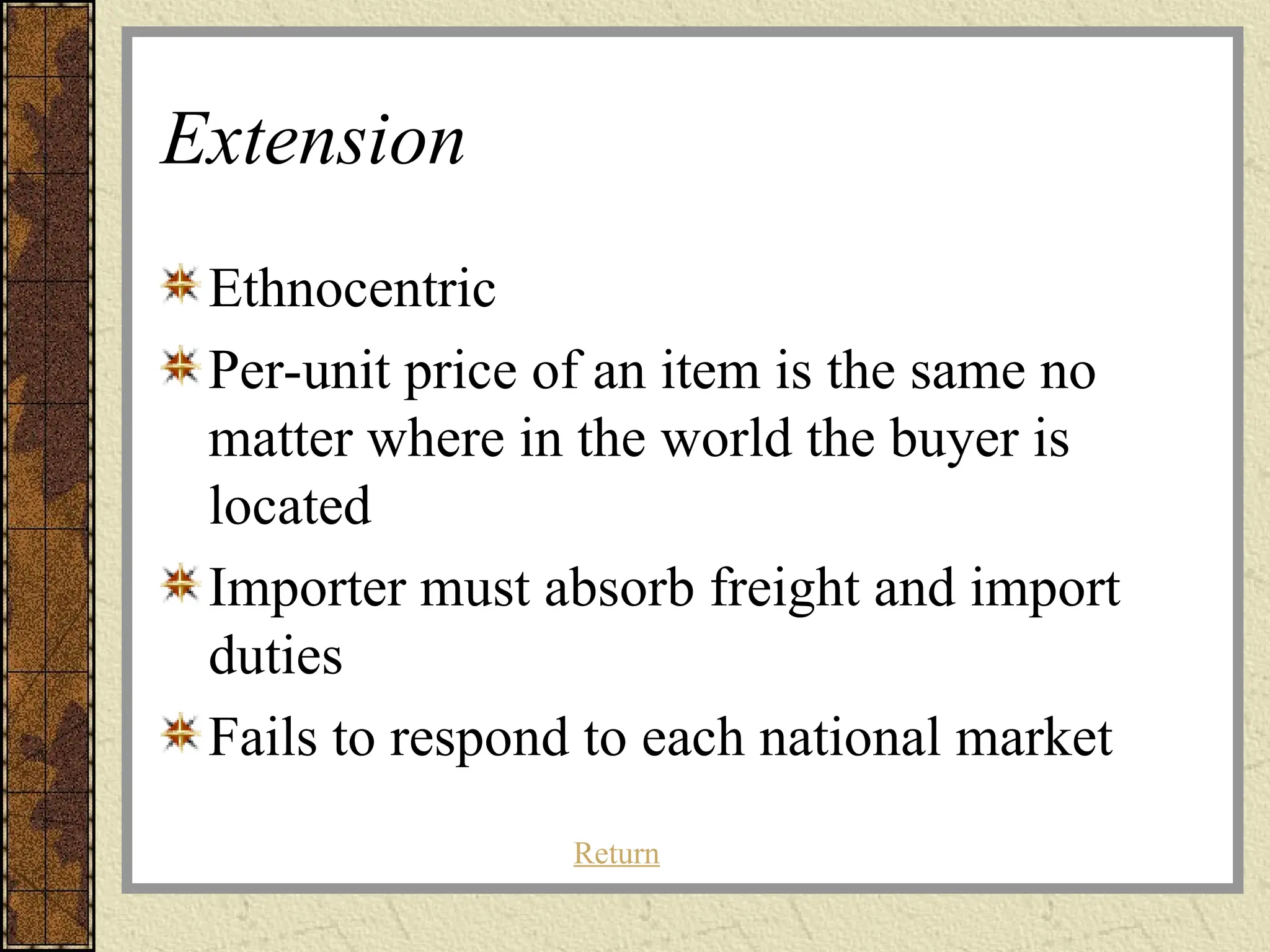Extension
Ethnocentric
Per-unit price of an item is the same no
matter where in the world the buyer is
located
Importer must absorb freight and import
duties
Fails to respond to each national market
Return
 