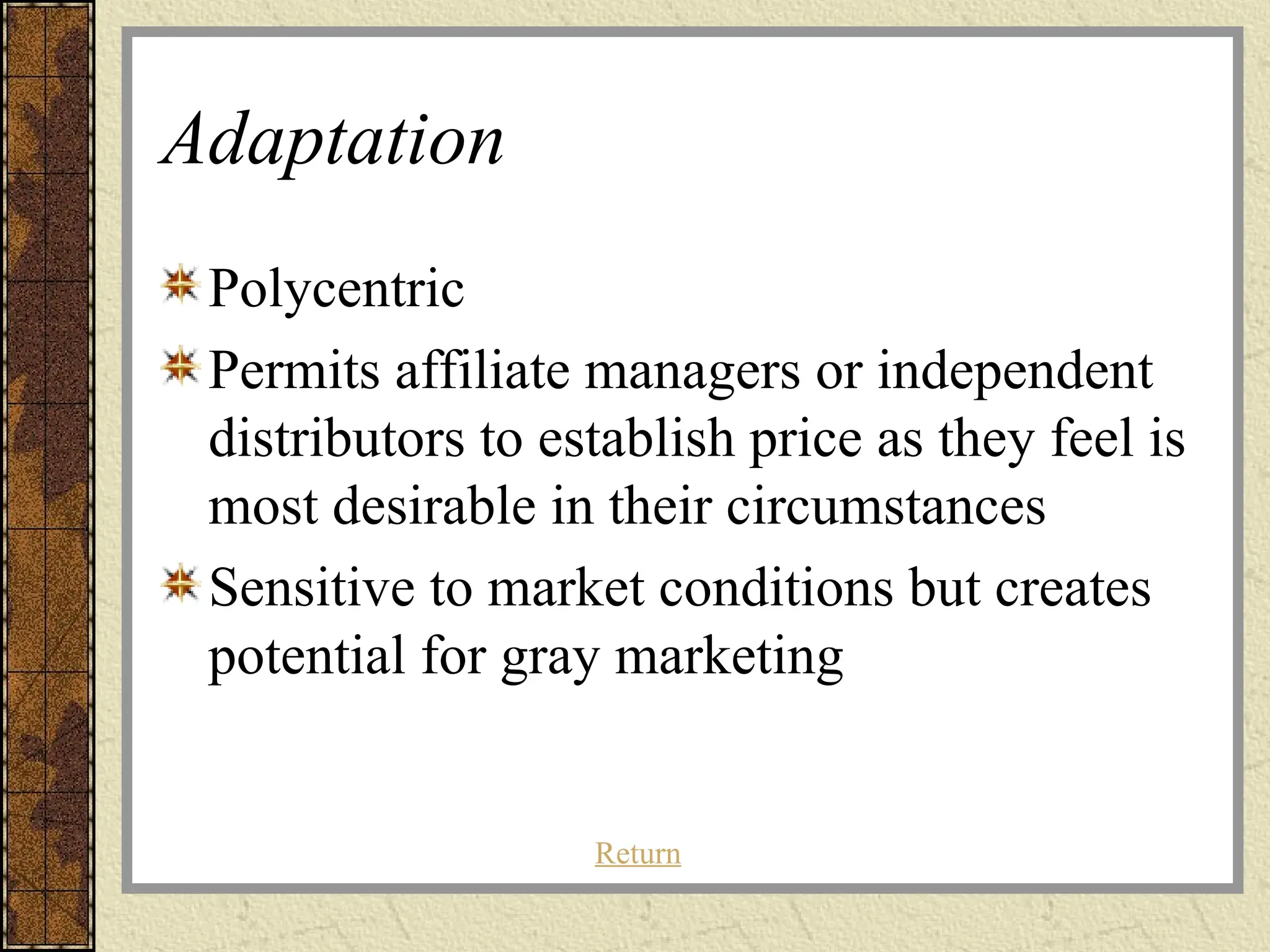 Adaptation
Polycentric
Permits affiliate managers or independent
distributors to establish price as they feel is
most desirable in their circumstances
Sensitive to market conditions but creates
potential for gray marketing
Return
 