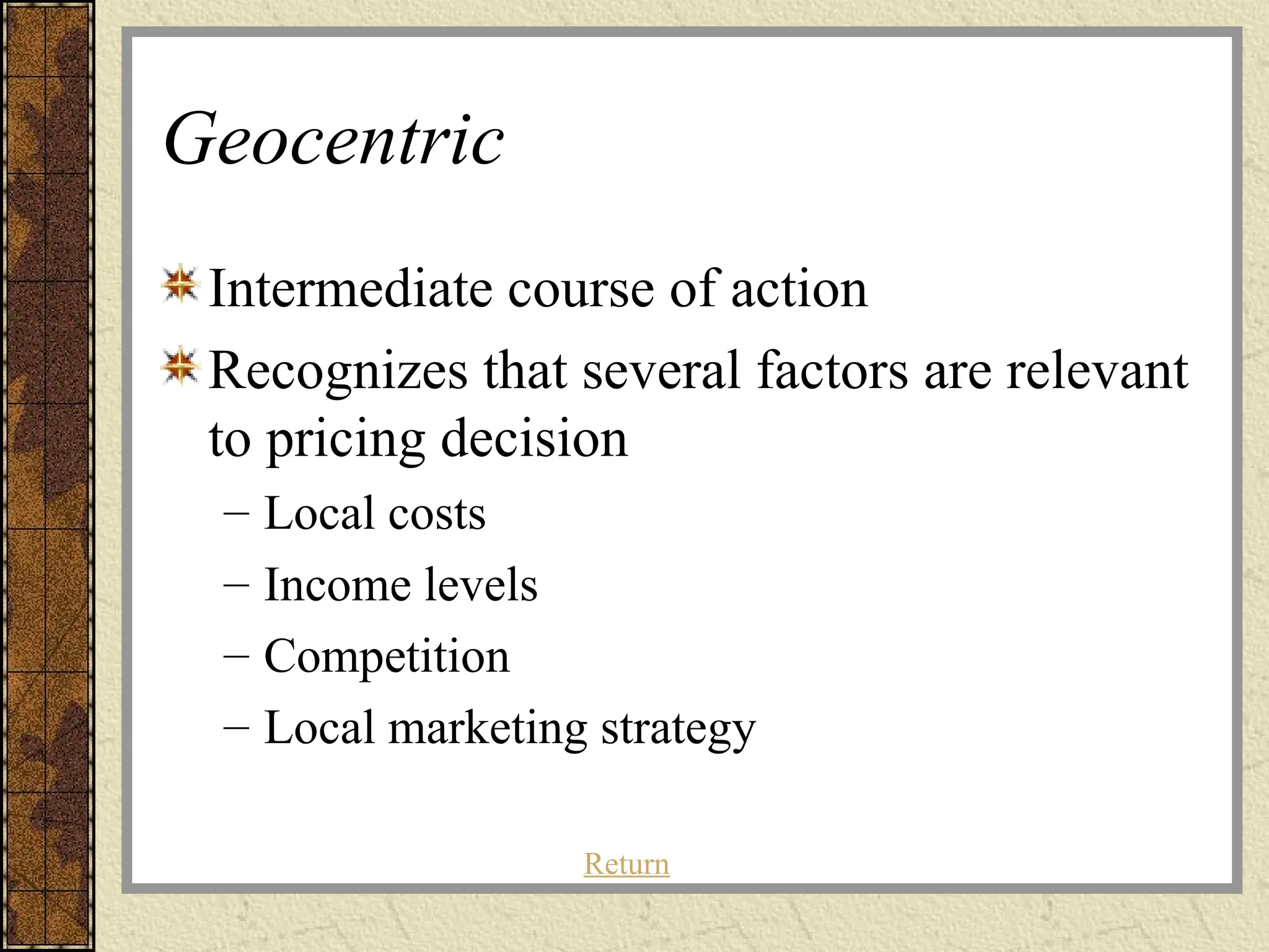 Geocentric
Intermediate course of action
Recognizes that several factors are relevant
to pricing decision
– Local costs
– Income levels
– Competition
– Local marketing strategy
Return
 
