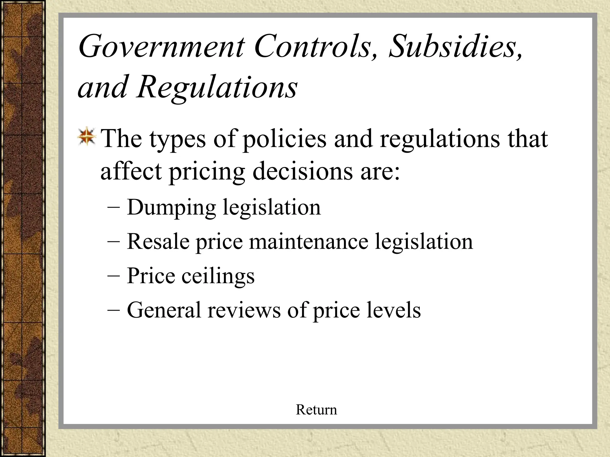 Government Controls, Subsidies,
and Regulations
The types of policies and regulations that
affect pricing decisions are:
– Dumping legislation
– Resale price maintenance legislation
– Price ceilings
– General reviews of price levels
Return
 