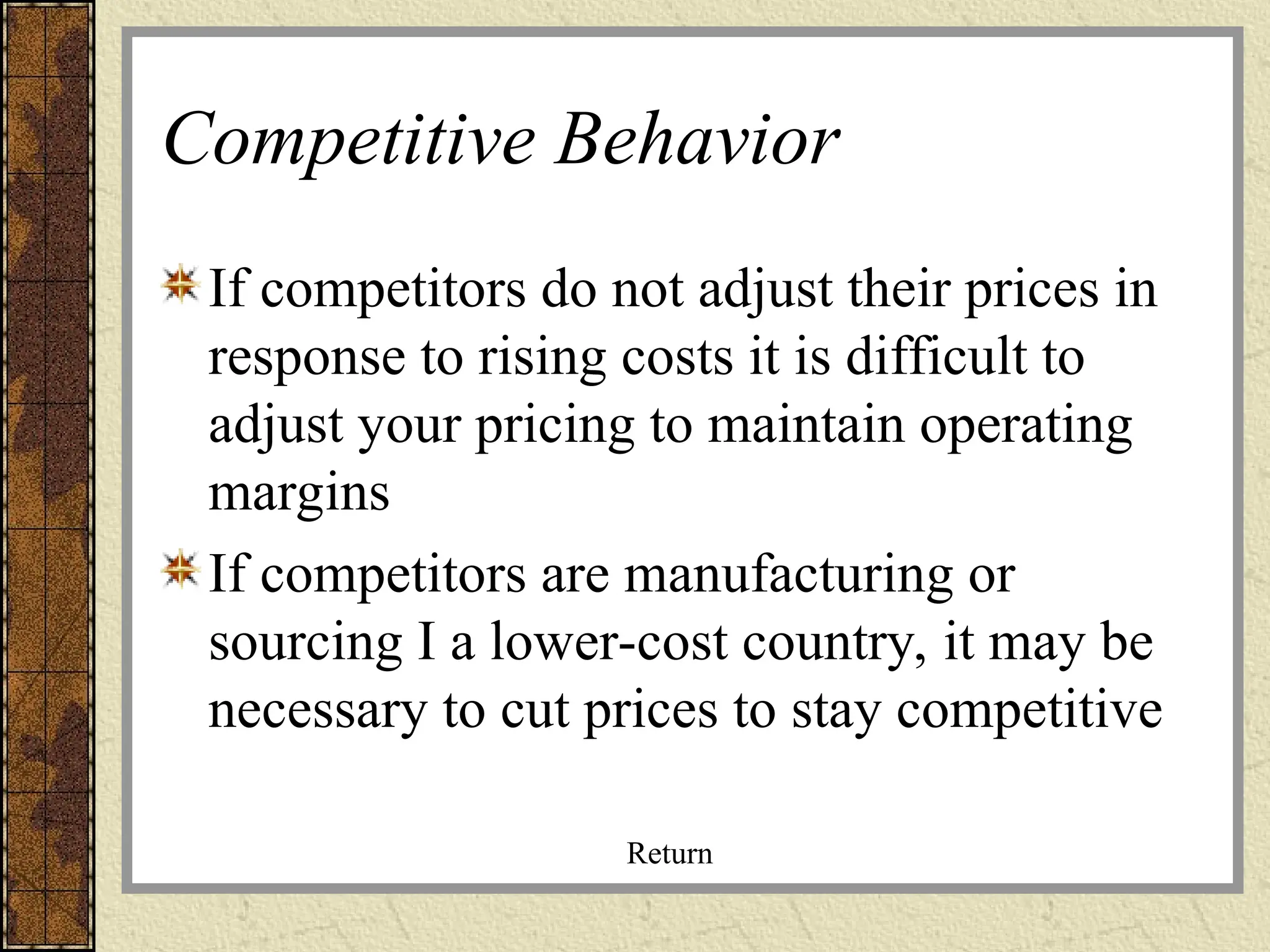 Competitive Behavior
If competitors do not adjust their prices in
response to rising costs it is difficult to
adjust your pricing to maintain operating
margins
If competitors are manufacturing or
sourcing I a lower-cost country, it may be
necessary to cut prices to stay competitive
Return
 