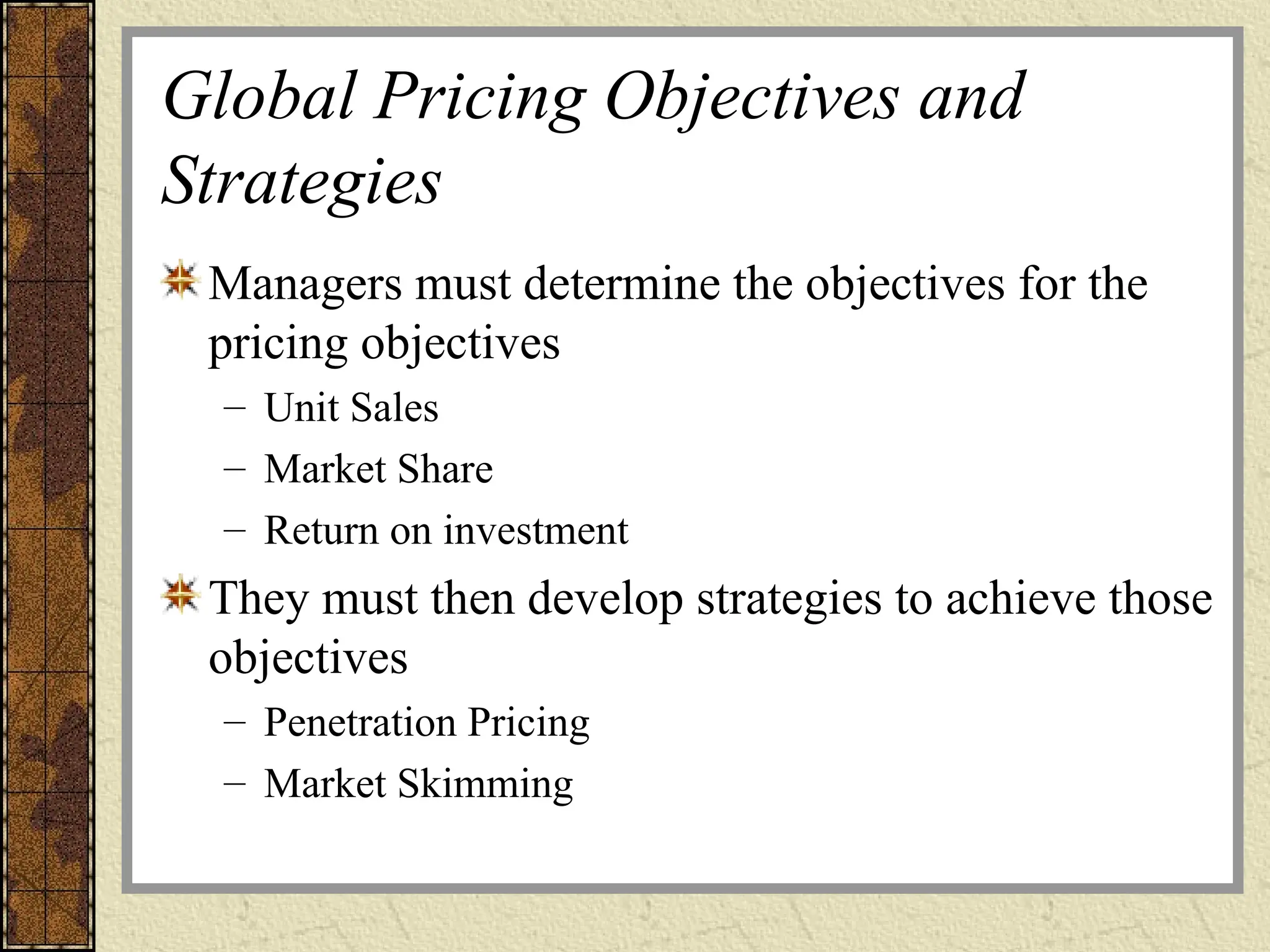 Global Pricing Objectives and
Strategies
Managers must determine the objectives for the
pricing objectives
– Unit Sales
– Market Share
– Return on investment
They must then develop strategies to achieve those
objectives
– Penetration Pricing
– Market Skimming
 
