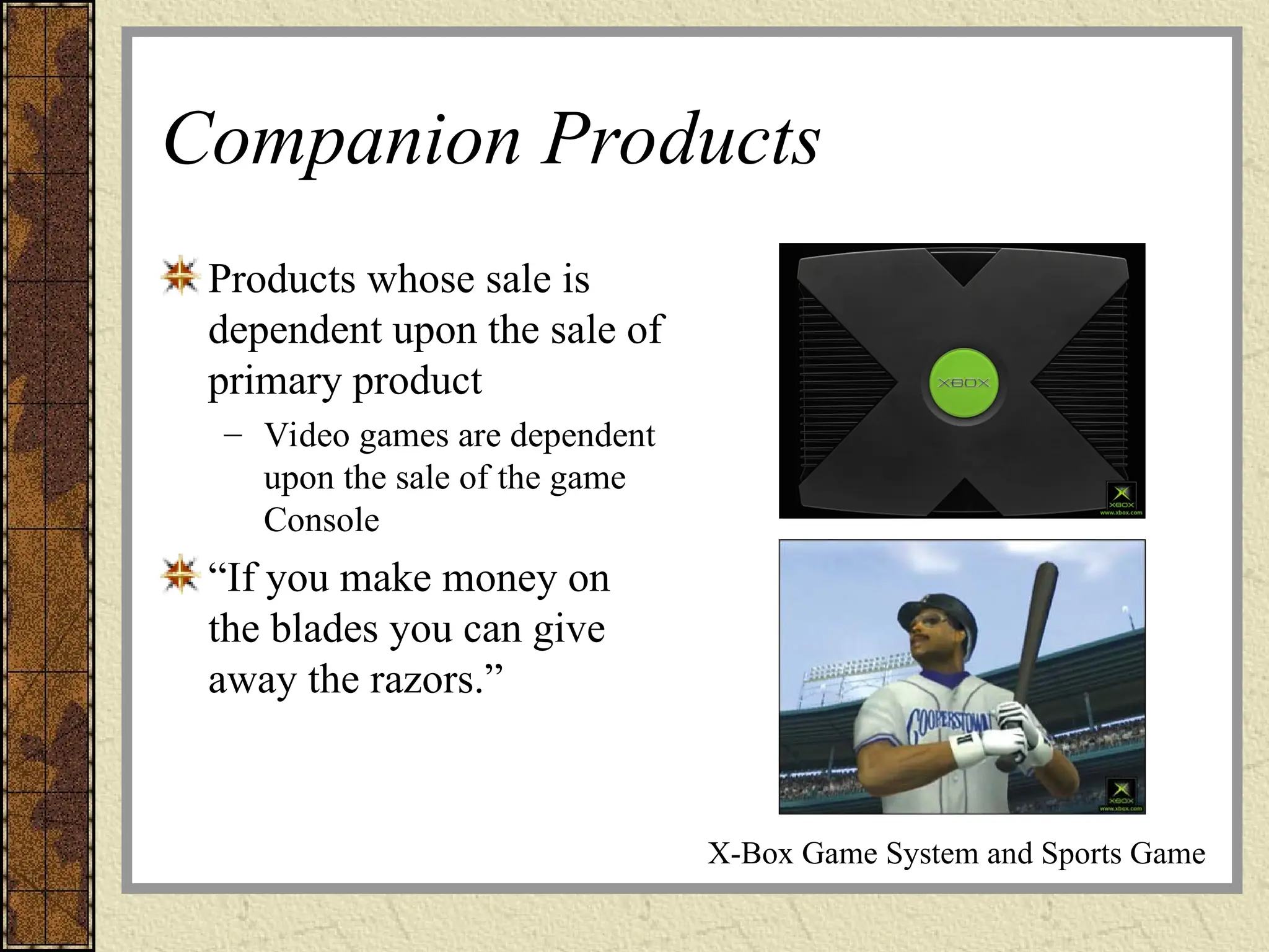 Companion Products
Products whose sale is
dependent upon the sale of
primary product
– Video games are dependent
upon the sale of the game
Console
“If you make money on
the blades you can give
away the razors.”
X-Box Game System and Sports Game
 