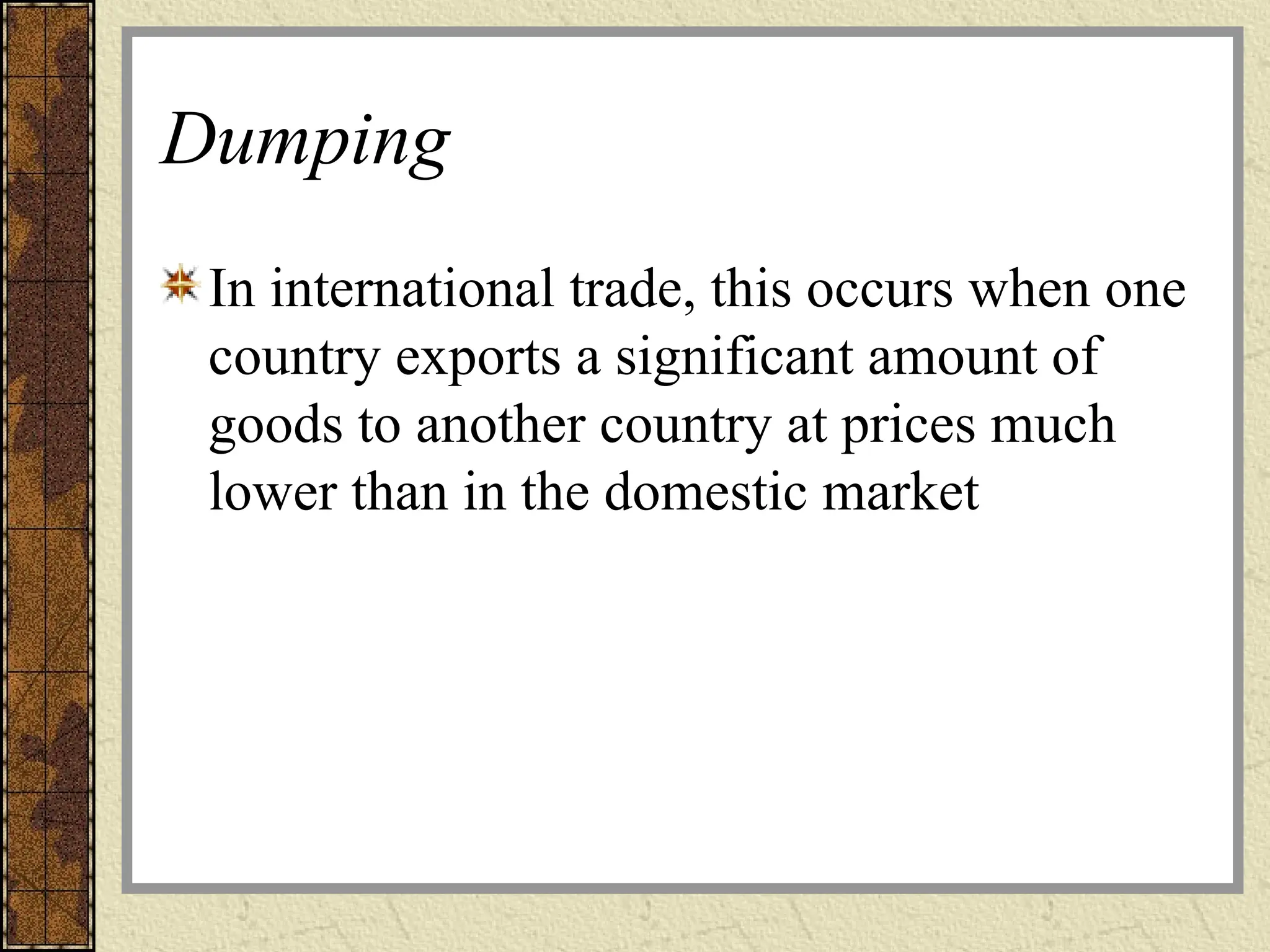 Dumping
In international trade, this occurs when one
country exports a significant amount of
goods to another country at prices much
lower than in the domestic market
 