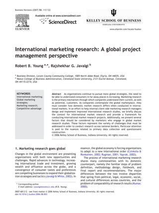 Business Horizons (2007) 50, 113–122




                                                                                                   www.elsevier.com/locate/bushor




International marketing research: A global project
management perspective
Robert B. Young a,⁎, Rajshekhar G. Javalgi b

a
 Business Division, Lorain County Community College, 1005 North Abbe Road, Elyria, OH 44035, USA
b
 Nance College of Business Administration, Cleveland State University, 2121 Euclid Avenue, Cleveland,
OH 44115-2214, USA




    KEYWORDS                            Abstract As organizations continue to pursue more global strategies, the need to
    International marketing;            be able to understand consumers in far away places is increasing. Marketing research
    Global marketing                    is the primary mechanism through which companies understand their current, as well
    strategies;                         as potential, customers. As companies contemplate the global marketplace, they
    Marketing research;                 must consider how domestic market research differs when conducted in interna-
    Competitive advantage               tional markets. In an effort to help internal client side marketing research managers
                                        design and implement improved international research studies, we briefly discuss
                                        the context for international market research and provide a framework for
                                        conducting international market research projects. Additionally, we present several
                                        factors that should be considered by marketers who engage in global market
                                        research studies. These factors represent the variety of challenges that must be
                                        addressed in order to conduct research across national borders. Particular attention
                                        is paid to the nuances related to primary data collection and questionnaire
                                        construction.
                                        © 2006 Kelley School of Business, Indiana University. All rights reserved.




1. Marketing research goes global                                    essence, the global economy is forcing organizations
                                                                     to adapt to a new international order (Czinkota &
Changes in the global environment are presenting                     Ronkainen, 2002; Rugman, 2001; Yaprak, 2002).
organizations with both new opportunities and                           The process of international marketing research
challenges. Rapid advances in technology, increas-                   shares many commonalities with its domestic
ing international trade and investment, growing                      counterpart, namely the familiar steps of problem
wealth and affluence across the globe, and a                         definition, methodology design, fieldwork, and
convergence of consumer tastes and preferences                       final report and recommendations. The major
are compelling businesses to expand their globaliza-                 differences between the two involve disparities
tion strategies and tactics (Javalgi & White, 2002). In              that spring from political, legal, economic, social,
                                                                     and cultural differences across countries, and the
    ⁎ Corresponding author.                                          problem of comparability of research results (Kumar,
      E-mail address: ryoung@lorainccc.edu (R.B. Young).             2000).
0007-6813/$ - see front matter © 2006 Kelley School of Business, Indiana University. All rights reserved.
doi:10.1016/j.bushor.2006.08.003
 