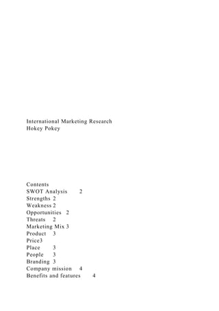 International Marketing Research
Hokey Pokey
Contents
SWOT Analysis 2
Strengths 2
Weakness 2
Opportunities 2
Threats 2
Marketing Mix 3
Product 3
Price3
Place 3
People 3
Branding 3
Company mission 4
Benefits and features 4
 