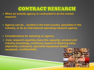  When an outside agency is contracted to do the market
  research.


 Agency can be... located in the host-country, specialise in the
  industry, or be an international operating research agency.


 Considerations for selecting an agency:
 Cost, research expertise (have the capacity), product and
  industry knowledge, timeframe (speed of obtaining data),
  objectivity (unbiased), specialist equipment (better
  equipped), confidentiality
 