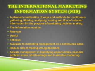  A planned combination of ways and methods for continuous
  gathering, filtering, analysing, storing and flow of relevant
  information for the purpose of marketing decision making.
 The information must be:
 Relevant
 Useful
 Timeous
 Available to marketing management on a continuous basis
 Reduce risk of making wrong decisions
 Assists management in identifying opportunities, possible
  problem areas, shortcomings and to develop marketing
  plans.
 