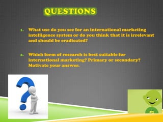 1.   What use do you see for an international marketing
     intelligence system or do you think that it is irrelevant
     and should be eradicated?


2.   Which form of research is best suitable for
     international marketing? Primary or secondary?
     Motivate your answer.
 