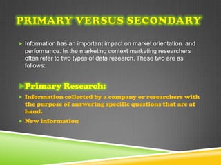  Information has an important impact on market orientation and
  performance. In the marketing context marketing researchers
  often refer to two types of data research. These two are as
  follows:


Primary Research:
 Information collected by a company or researchers with
  the purpose of answering specific questions that are at
  hand.
 New information
 