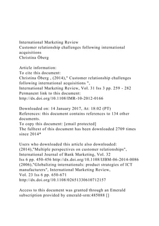 International Marketing Review
Customer relationship challenges following international
acquisitions
Christina Öberg
Article information:
To cite this document:
Christina Öberg , (2014)," Customer relationship challenges
following international acquisitions ",
International Marketing Review, Vol. 31 Iss 3 pp. 259 - 282
Permanent link to this document:
http://dx.doi.org/10.1108/IMR-10-2012-0166
Downloaded on: 14 January 2017, At: 18:02 (PT)
References: this document contains references to 134 other
documents.
To copy this document: [email protected]
The fulltext of this document has been downloaded 2709 times
since 2014*
Users who downloaded this article also downloaded:
(2014),"Multiple perspectives on customer relationships",
International Journal of Bank Marketing, Vol. 32
Iss 6 pp. 450-456 http://dx.doi.org/10.1108/IJBM-06-2014-0086
(2006),"Globalizing internationals: product strategies of ICT
manufacturers", International Marketing Review,
Vol. 23 Iss 6 pp. 650-671
http://dx.doi.org/10.1108/02651330610712157
Access to this document was granted through an Emerald
subscription provided by emerald-srm:485088 []
 