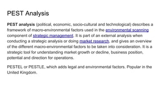 PEST Analysis
PEST analysis (political, economic, socio-cultural and technological) describes a
framework of macro-environmental factors used in the environmental scanning
component of strategic management. It is part of an external analysis when
conducting a strategic analysis or doing market research, and gives an overview
of the different macro-environmental factors to be taken into consideration. It is a
strategic tool for understanding market growth or decline, business position,
potential and direction for operations.
PESTEL or PESTLE, which adds legal and environmental factors. Popular in the
United Kingdom.
 