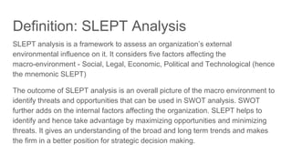 Definition: SLEPT Analysis
SLEPT analysis is a framework to assess an organization’s external
environmental influence on it. It considers five factors affecting the
macro-environment - Social, Legal, Economic, Political and Technological (hence
the mnemonic SLEPT)
The outcome of SLEPT analysis is an overall picture of the macro environment to
identify threats and opportunities that can be used in SWOT analysis. SWOT
further adds on the internal factors affecting the organization. SLEPT helps to
identify and hence take advantage by maximizing opportunities and minimizing
threats. It gives an understanding of the broad and long term trends and makes
the firm in a better position for strategic decision making.
 