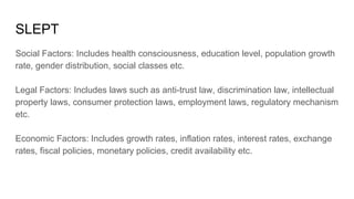 SLEPT
Social Factors: Includes health consciousness, education level, population growth
rate, gender distribution, social classes etc.
Legal Factors: Includes laws such as anti-trust law, discrimination law, intellectual
property laws, consumer protection laws, employment laws, regulatory mechanism
etc.
Economic Factors: Includes growth rates, inflation rates, interest rates, exchange
rates, fiscal policies, monetary policies, credit availability etc.
 