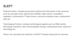 SLEPT
Political Factors: includes government policies and intervention in the economy
such as corruption level, government stability, trade control, competition
regulation, involvement in Trade Unions, consumer protection laws, employment
laws etc.
Technological Factors: includes technological aspects such as R&D activity,
technology incentives, rate of technological change, infrastructure level, access to
technology etc.
Hence, this concludes the definition of SLEPT Analysis along with its overview.
 