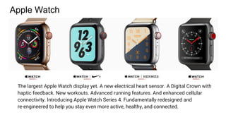 Apple Watch
The largest Apple Watch display yet. A new electrical heart sensor. A Digital Crown with
haptic feedback. New workouts. Advanced running features. And enhanced cellular
connectivity. Introducing Apple Watch Series 4. Fundamentally redesigned and
re-engineered to help you stay even more active, healthy, and connected.
 