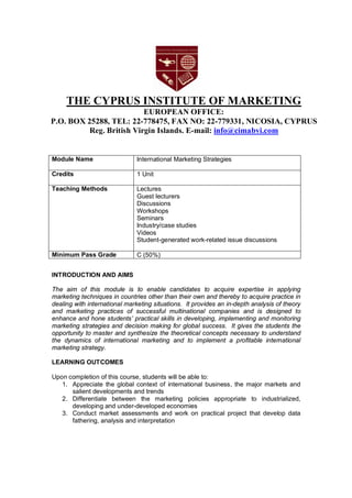 THE CYPRUS INSTITUTE OF MARKETING
EUROPEAN OFFICE:
P.O. BOX 25288, TEL: 22-778475, FAX NO: 22-779331, NICOSIA, CYPRUS
Reg. British Virgin Islands. E-mail: info@cimabvi.com
Module Name International Marketing Strategies
Credits 1 Unit
Teaching Methods Lectures
Guest lecturers
Discussions
Workshops
Seminars
Industry/case studies
Videos
Student-generated work-related issue discussions
Minimum Pass Grade C (50%)
INTRODUCTION AND AIMS
The aim of this module is to enable candidates to acquire expertise in applying
marketing techniques in countries other than their own and thereby to acquire practice in
dealing with international marketing situations. It provides an in-depth analysis of theory
and marketing practices of successful multinational companies and is designed to
enhance and hone students’ practical skills in developing, implementing and monitoring
marketing strategies and decision making for global success. It gives the students the
opportunity to master and synthesize the theoretical concepts necessary to understand
the dynamics of international marketing and to implement a profitable international
marketing strategy.
LEARNING OUTCOMES
Upon completion of this course, students will be able to:
1. Appreciate the global context of international business, the major markets and
salient developments and trends
2. Differentiate between the marketing policies appropriate to industrialized,
developing and under-developed economies
3. Conduct market assessments and work on practical project that develop data
fathering, analysis and interpretation
 