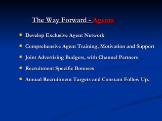 The Way Forward -  Agents Develop Exclusive Agent Network Comprehensive Agent Training, Motivation and Support Joint Advertising Budgets, with Channel Partners Recruitment Specific Bonuses Annual Recruitment Targets and Constant Follow Up. 