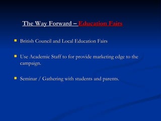 The Way Forward –  Education Fairs British Council and Local Education Fairs Use Academic Staff to for provide marketing edge to the campaign. Seminar / Gathering with students and parents. 