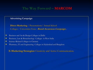 The Way Forward –  MARCOM Advertising Campaign Direct Marketing  / Presentations/ Annual School  Colleges / Universities Fests :  Brand Awareness Campaign .  Business and Art & Design Colleges in Delhi. Business, Law & Biotechnology  Colleges  in West India Science-Related Colleges in Chennai. Pharmacy, IT and Engineering  Colleges in Hyderabad and Bangalore E-Marketing Strategies:  Creativity and Active Communication. 
