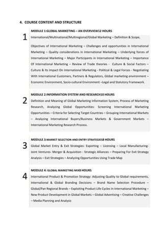 4. COURSE CONTENT AND STRUCTURE
1
MODULE 1:GLOBAL MARKETING – AN OVERVIEW12 HOURS
International/Multinational/Multiregional/Global Marketing – Definition & Scope,
Objectives of International Marketing – Challenges and opportunities in International
Marketing – Quality considerations in International Marketing – Underlying forces of
International Marketing – Major Participants in International Marketing – Importance
Of International Marketing – Review of Trade theories - Culture & Social Factors –
Culture & Its Impact On International Marketing - Political & Legal Forces - Negotiating
With International Customers, Partners & Regulators, Global marketing environment –
Economic Environment, Socio-cultural Environment –Legal and Statutory Framework.
2
MODULE 2:INFORMATION SYSTEM AND RESEARCH10 HOURS
Definition and Meaning of Global Marketing Information System, Process of Marketing
Research, Analyzing Global Opportunities: Screening International Marketing
Opportunities – Criteria for Selecting Target Countries – Grouping International Markets
– Analyzing International Buyers/Business Markets & Government Markets –
International Marketing Research Process.
3
MODULE 3:MARKET SELECTION AND ENTRY STRATEGIES8 HOURS
Global Market Entry & Exit Strategies: Exporting – Licensing – Local Manufacturing-
Joint Ventures- Merger & Acquisition - Strategic Alliances – Preparing For Exit Strategy
Analysis – Exit Strategies – Analyzing Opportunities Using Trade Map
4
MODULE 4: GLOBAL MARKETING MIX8 HOURS
International Product & Promotion Strategy: Adjusting Quality to Global requirements,
International & Global Branding Decisions – Brand Name Selection Procedure –
Global/Pan Regional Brands – Exploiting Product Life Cycles In International Marketing –
New Product Development in Global Markets – Global Advertising – Creative Challenges
– Media Planning and Analysis
 