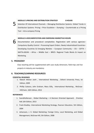 5
MODULE 5:PRICING AND DISTRIBUTION STRATEGY 8 HOURS
Selection Of International Channels – Managing Distribution Systems- Global Trends in
Distribution Systems- Pricing – Price Escalation – Dumping – Countertrade as a Pricing
Tool – Intra-company Pricing
6
MODULE 6:DOCUMENTATION AND EMERGING MARKETS10 HOURS
Documentation and procedural complexities- Registration with various agencies–
Compulsory Quality Control - Processing Export Orders. Newly Industrialized Countries–
Developing Countries & Emerging Markets – European Community – CIS – CEFTA –
NAFTA-ASEAN – Africa – Middle East – BRICS- Regional Trade Blocks & Impact on
Marketing.
5. PEDAGOGY
Class teaching will be supplemented with case study dimension, field trips and live
projects in industry are mandatory
6. TEACHING/LEARNING RESOURCES
ESSENTIAL READINGS
1. Rakesh Mohan Joshi , International Marketing , Oxford University Press, Ist
Edition, 2009
2. Phillip Cateora, John Graham, Mary Gilly, International Marketing , McGraw-
Hill/Irwin, 16th Edition, 2012
REFERENCES
1. SvendHollensen , Global Marketing – A Decision Oriented Approach, ,Prentice
Hall ,6th Edition, 2013
2. Frank Bradley. International Marketing Strategy, Pearson Education, 5th Edition,
2004
3. Johansson, J. K. Global Marketing: Foreign Entry, Local Marketing, and Global
Management, McGraw-Hill, 5th Edition, 2008
 
