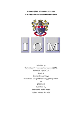 INTERNATIONAL MARKETING STRATEGY
POST GRADUATE DIPLOMA IN MANAGEMENT
Submitted to,
The Institute Of Commercial Management (ICM),
Hampshire, England, U.K
Behalf of
Director: Brendan Coyle
International College Of Technology (ICOT), Dublin.
on
27/07/2015
Submitted by,
Mohammed Azeem Azeez
Student number: 2222802
 