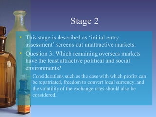 Stage 2 This stage is described as ‘initial entry assessment’ screens out unattractive markets. Question 3: Which remaining overseas markets have the least attractive political and social environments? Considerations such as the ease with which profits can be repatriated, freedom to convert local currency, and the volatility of the exchange rates should also be considered. 