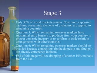 Stage 3 Only 30% of world markets remain. Now more expensive and time consuming elements of evaluation are applied to remaining countries. Question 5: Which remaining overseas markets have substantial entry barriers to products from your country to protect domestic industry or to confirm to trade relations arrangements with other countries Question 6: Which remaining overseas markets should be avoided because competitors (bothe domestic and foreign ) are already entrenched in them? End of this stage will see dropping of another 10% markets from the list. 