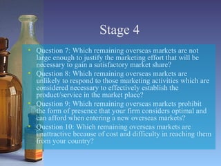 Stage 4 Question 7: Which remaining overseas markets are not large enough to justify the marketing effort that will be necessary to gain a satisfactory market share? Question 8: Which remaining overseas markets are unlikely to respond to those marketing activities which are considered necessary to effectively establish the product/service in the market place? Question 9: Which remaining overseas markets prohibit the form of presence that your firm considers optimal and can afford when entering a new overseas markets? Question 10: Which remaining overseas markets are unattractive because of cost and difficulty in reaching them from your country? 