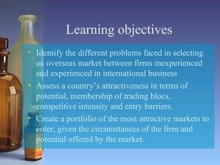Learning objectives Identify the different problems faced in selecting an overseas market between firms inexperienced and experienced in international business Assess a country’s attractiveness in terms of potential, membership of trading blocs, competitive intensity and entry barriers. Create a portfolio of the most attractive markets to enter, given the circumstances of the firm and potential offered by the market. 
