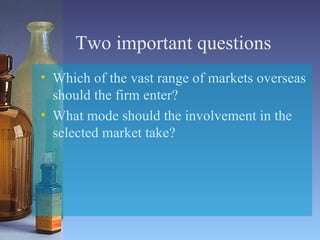Two important questions Which of the vast range of markets overseas should the firm enter? What mode should the involvement in the selected market take? 