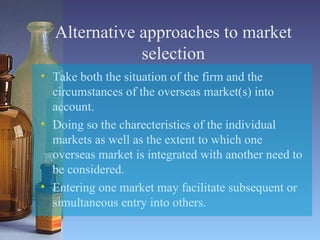 Alternative approaches to market selection Take both the situation of the firm and the circumstances of the overseas market(s) into account. Doing so the charecteristics of the individual markets as well as the extent to which one overseas market is integrated with another need to be considered. Entering one market may facilitate subsequent or simultaneous entry into others. 